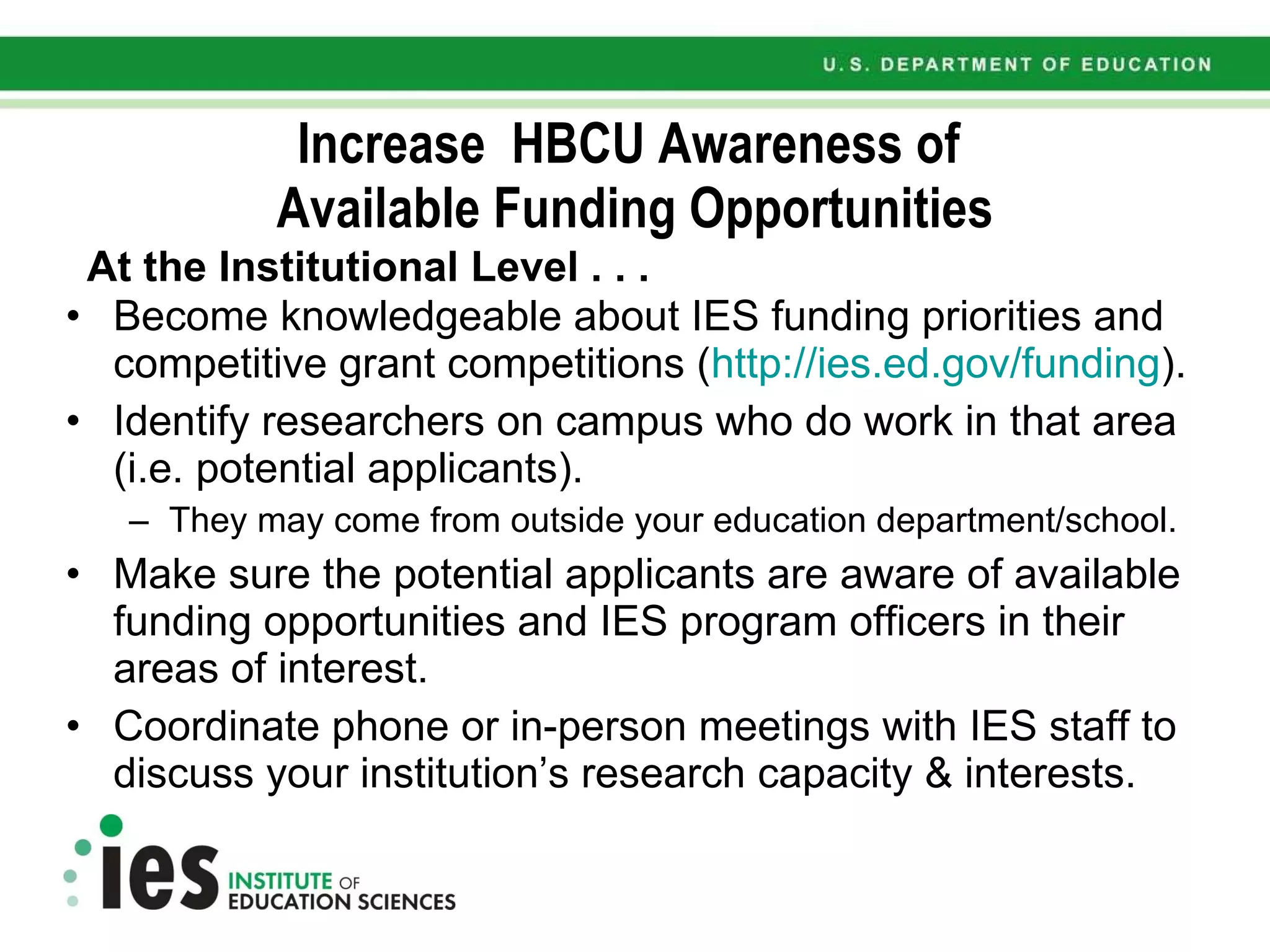 Increase  HBCU Awareness of  Available Funding Opportunities At the Institutional Level . . . Become knowledgeable about IES funding priorities and competitive grant competitions ( http://ies.ed.gov/funding ). Identify researchers on campus who do work in that area (i.e. potential applicants). They may come from outside your education department/school. Make sure the potential applicants are aware of available funding opportunities and IES program officers in their areas of interest.  Coordinate phone or in-person meetings with IES staff to discuss your institution’s research capacity & interests.  