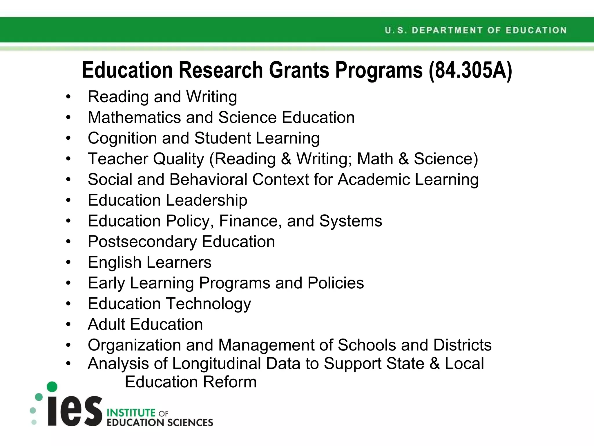 Education Research Grants Programs (84.305A) Reading and Writing Mathematics and Science Education Cognition and Student Learning Teacher Quality (Reading & Writing; Math & Science) Social and Behavioral Context for Academic Learning Education Leadership Education Policy, Finance, and Systems Postsecondary Education English Learners Early Learning Programs and Policies Education Technology Adult Education Organization and Management of Schools and Districts Analysis of Longitudinal Data to Support State & Local  Education Reform 