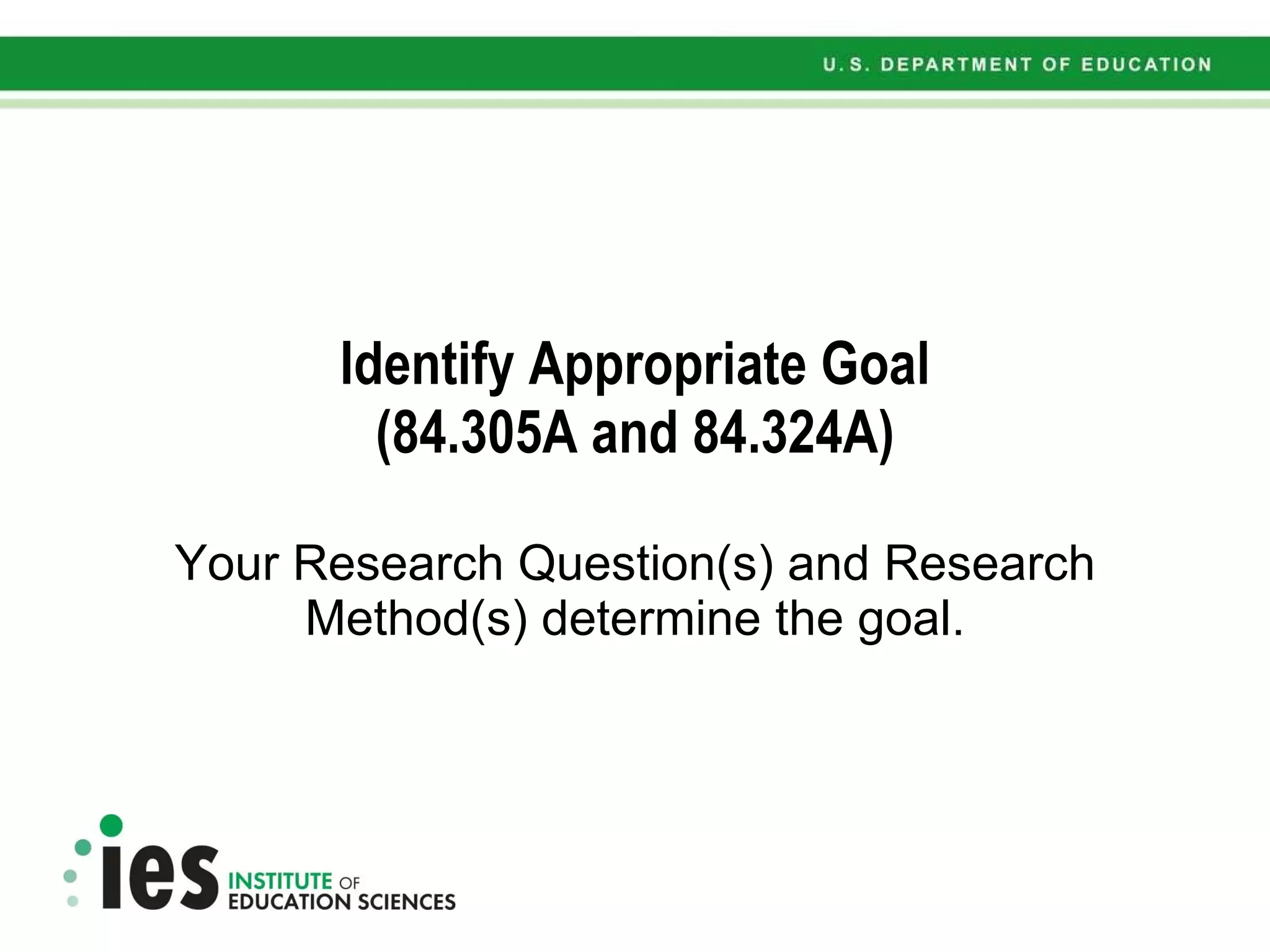Identify Appropriate Goal (84.305A and 84.324A) Your Research Question(s) and Research Method(s) determine the goal. 
