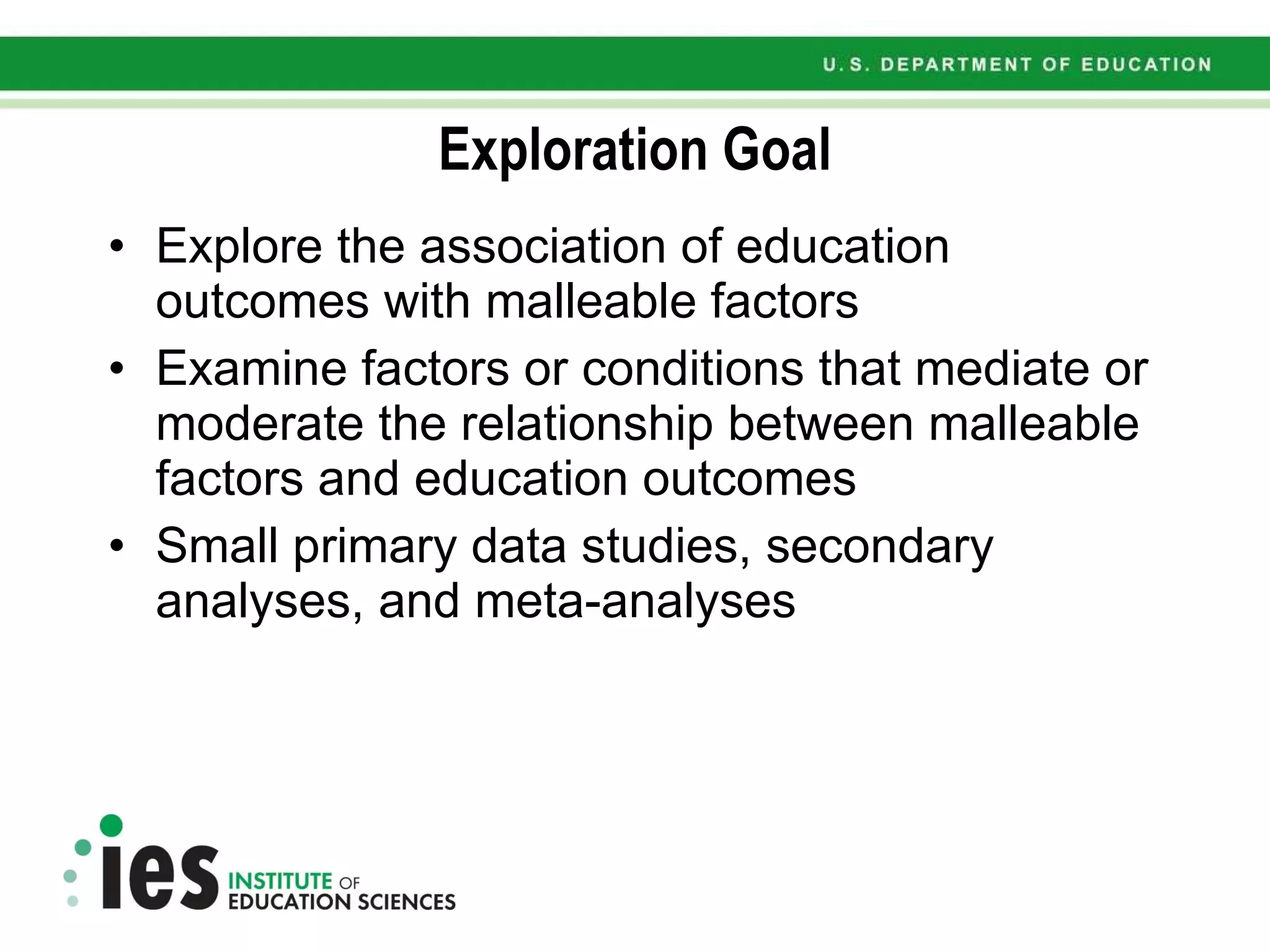 Exploration Goal Explore the association of education outcomes with malleable factors Examine factors or conditions that mediate or moderate the relationship between malleable factors and education outcomes Small primary data studies, secondary analyses, and meta-analyses 