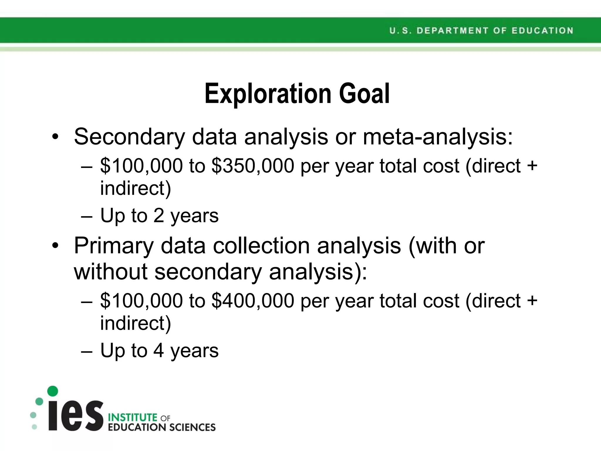 Exploration Goal  Secondary data analysis or meta-analysis: $100,000 to $350,000 per year total cost (direct + indirect) Up to 2 years Primary data collection analysis (with or without secondary analysis): $100,000 to $400,000 per year total cost (direct + indirect) Up to 4 years  