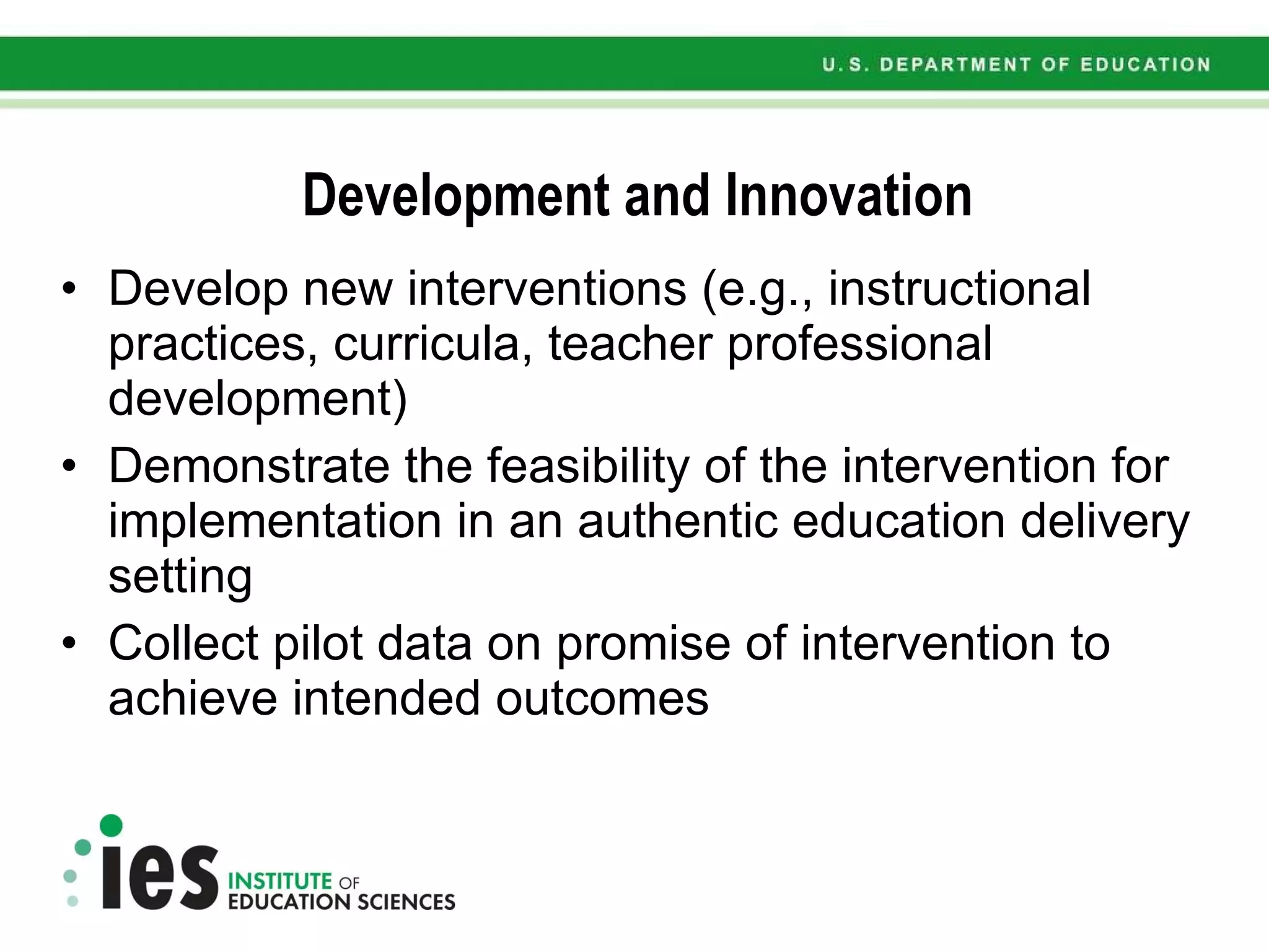 Development and Innovation Develop new interventions (e.g., instructional practices, curricula, teacher professional development) Demonstrate the feasibility of the intervention for implementation in an authentic education delivery setting Collect pilot data on promise of intervention to achieve intended outcomes 