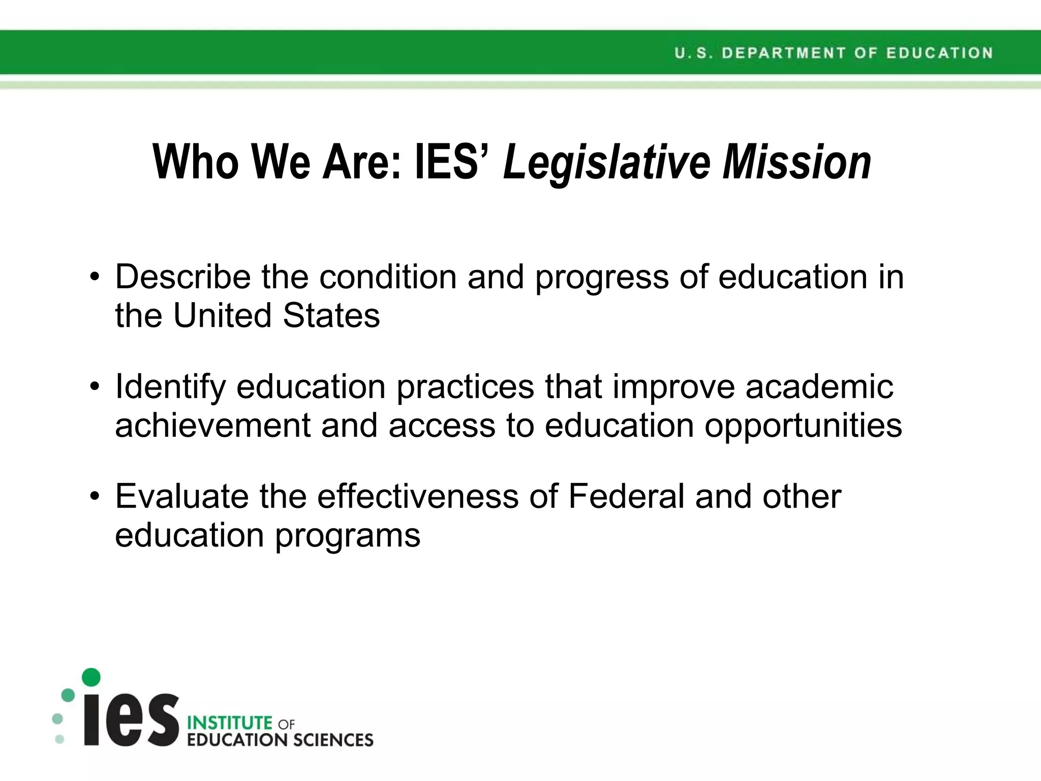 Who We Are: IES’  Legislative Mission Describe the condition and progress of education in the United States Identify education practices that improve academic achievement and access to education opportunities Evaluate the effectiveness of Federal and other education programs 