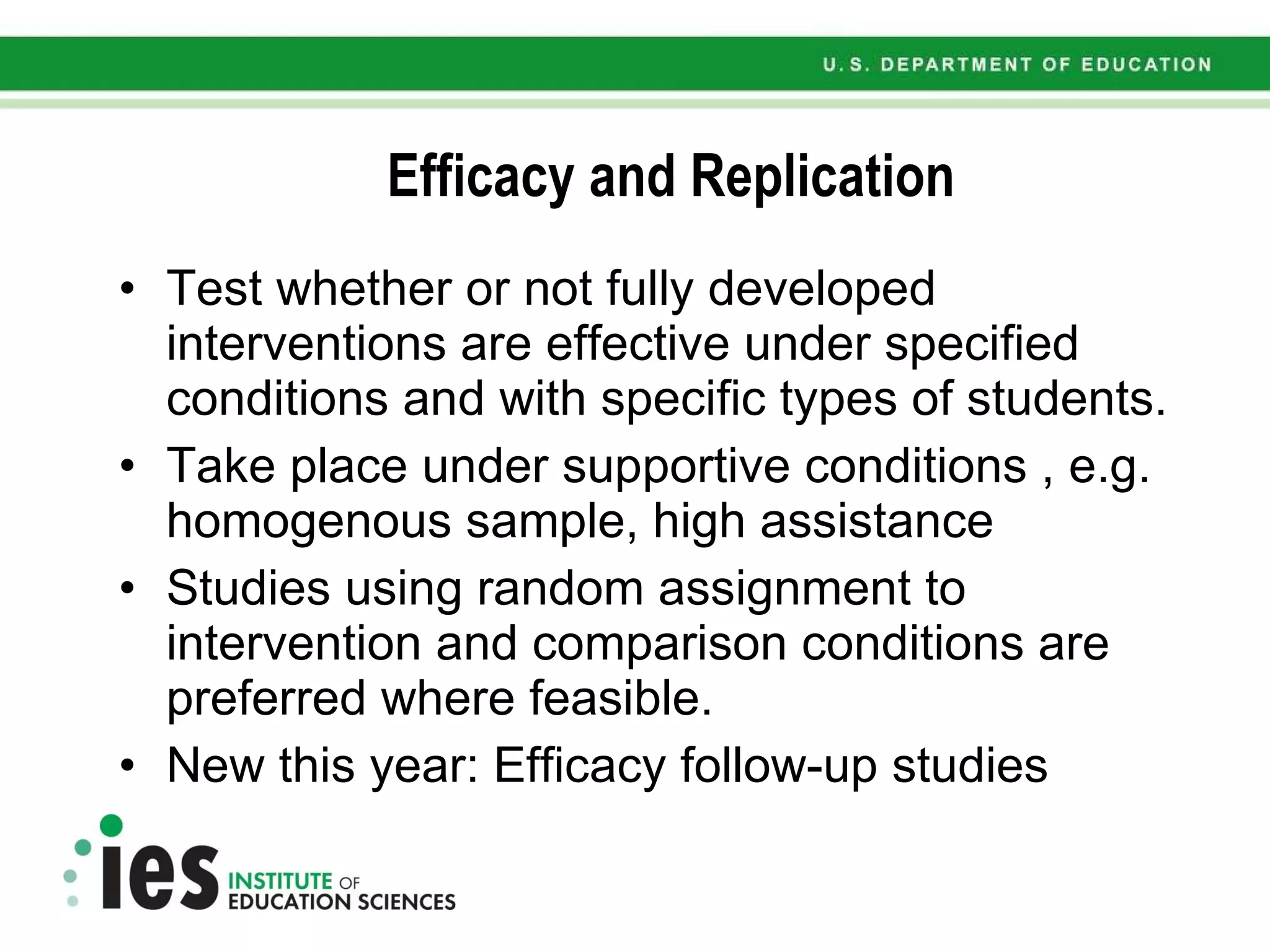 Efficacy and Replication Test whether or not fully developed interventions are effective under specified conditions and with specific types of students. Take place under supportive conditions , e.g. homogenous sample, high assistance Studies using random assignment to intervention and comparison conditions are preferred where feasible. New this year: Efficacy follow-up studies 