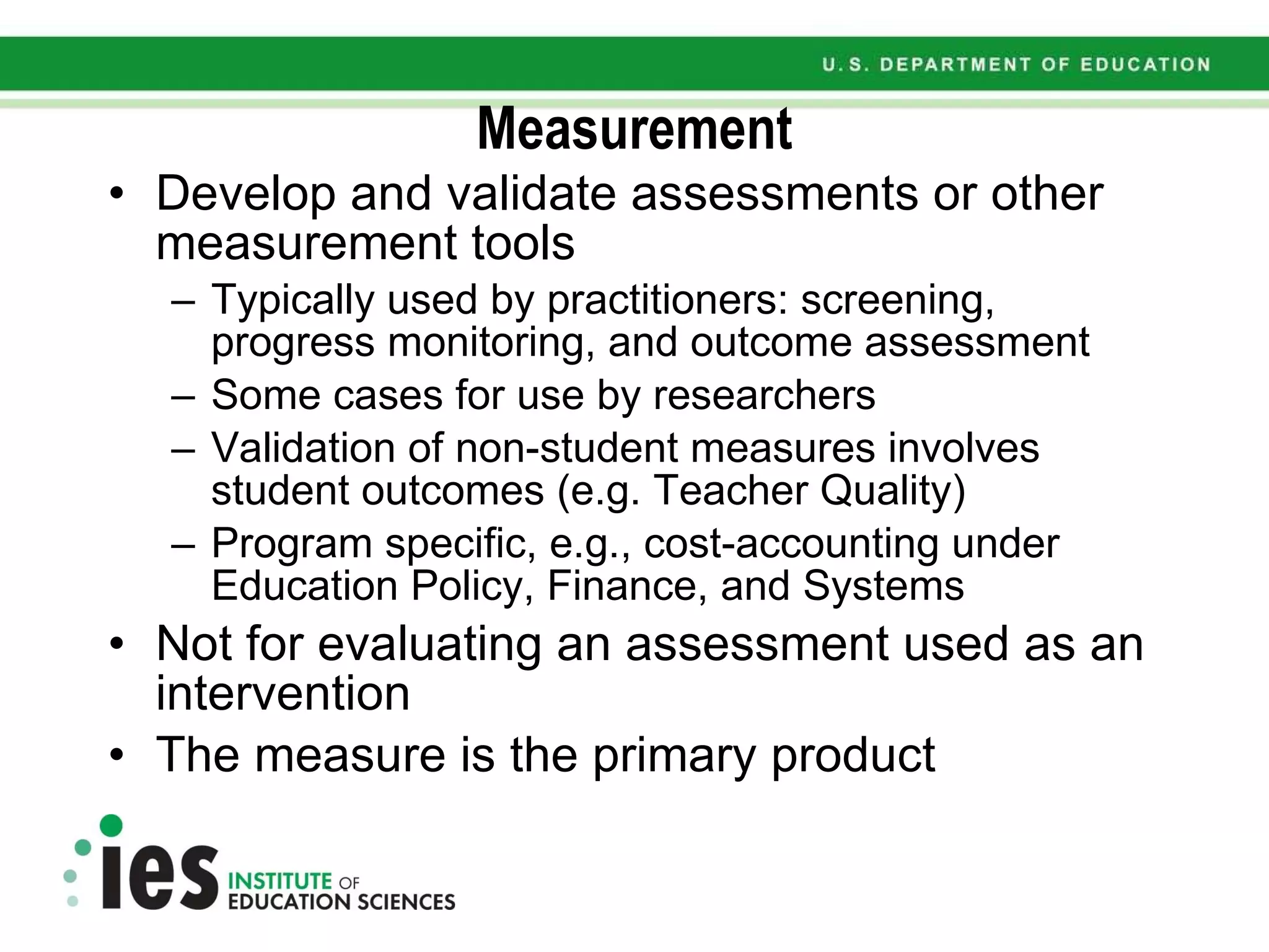 Measurement Develop and validate assessments or other measurement tools Typically used by practitioners: screening, progress monitoring, and outcome assessment Some cases for use by researchers Validation of non-student measures involves student outcomes (e.g. Teacher Quality) Program specific, e.g., cost-accounting under Education Policy, Finance, and Systems Not for evaluating an assessment used as an intervention The measure is the primary product  