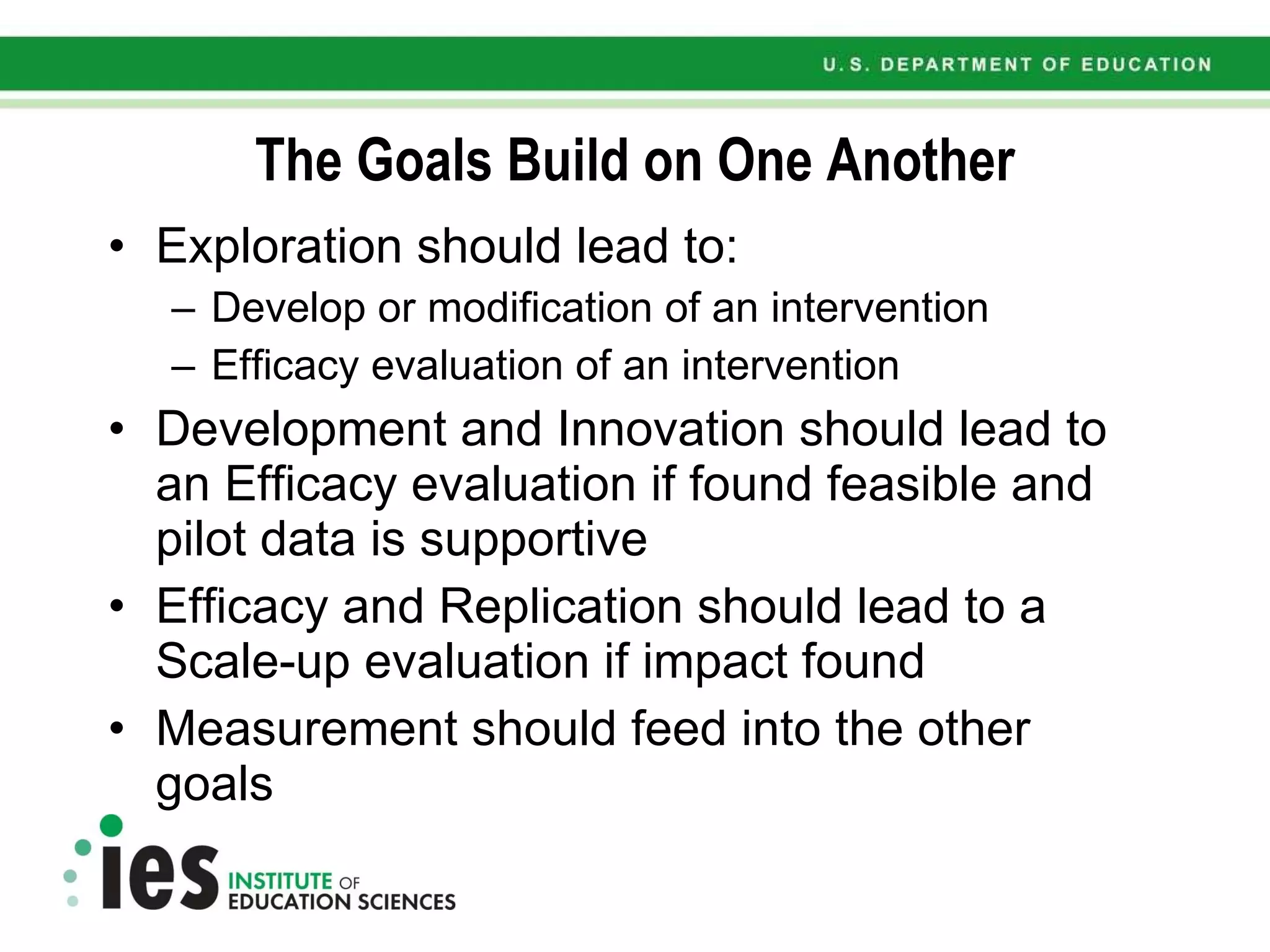 The Goals Build on One Another Exploration should lead to: Develop or modification of an intervention Efficacy evaluation of an intervention Development and Innovation should lead to an Efficacy evaluation if found feasible and pilot data is supportive Efficacy and Replication should lead to a Scale-up evaluation if impact found Measurement should feed into the other goals 