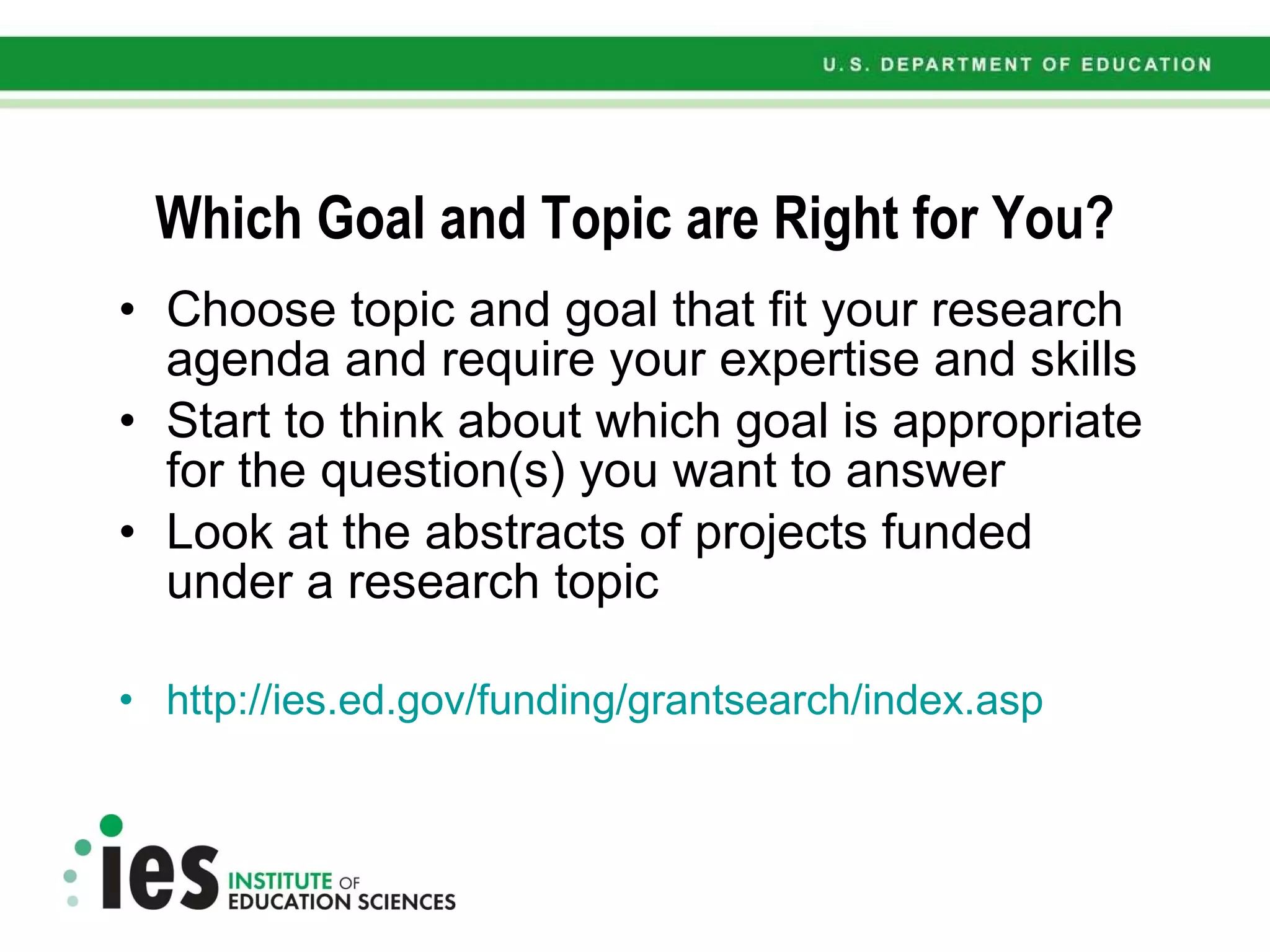 Which Goal and Topic are Right for You? Choose topic and goal that fit your research agenda and require your expertise and skills Start to think about which goal is appropriate for the question(s) you want to answer Look at the abstracts of projects funded under a research topic  http://ies.ed.gov/funding/grantsearch/index.asp 