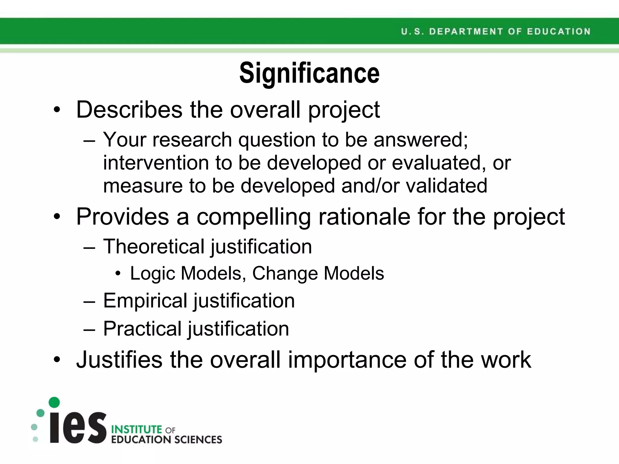 Significance Describes the overall project Your research question to be answered; intervention to be developed or evaluated, or measure to be developed and/or validated Provides a compelling rationale for the project Theoretical justification Logic Models, Change Models Empirical justification Practical justification Justifies the overall importance of the work 