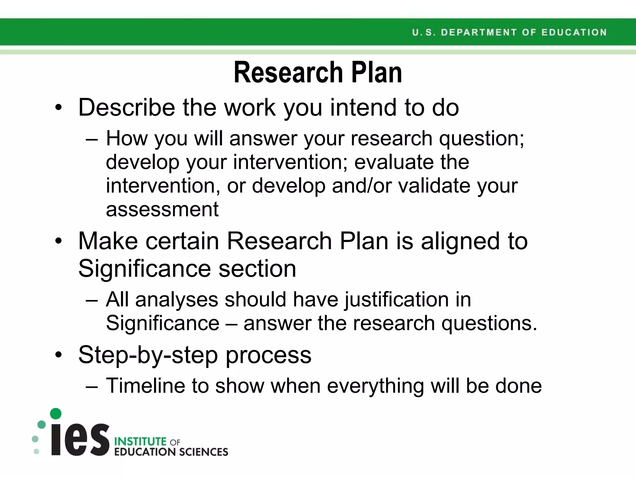 Research Plan Describe the work you intend to do How you will answer your research question; develop your intervention; evaluate the intervention, or develop and/or validate your assessment Make certain Research Plan is aligned to Significance section All analyses should have justification in Significance – answer the research questions. Step-by-step process Timeline to show when everything will be done 
