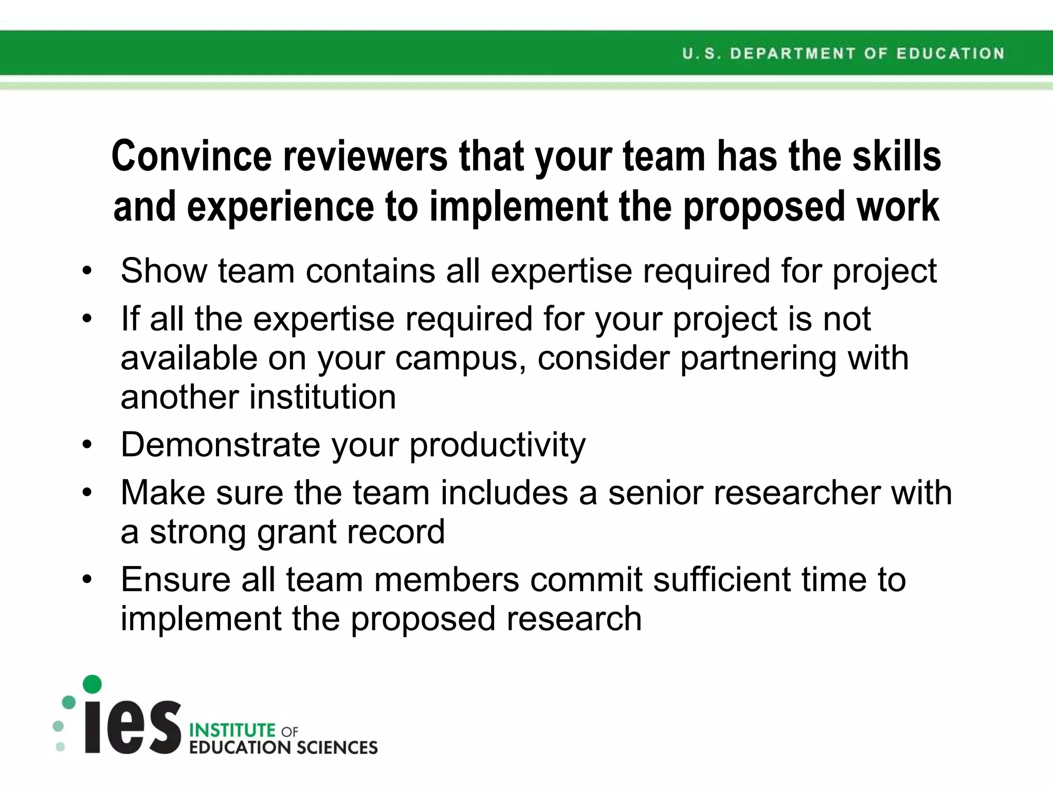 Convince reviewers that your team has the skills and experience to implement the proposed work Show team contains all expertise required for project If all the expertise required for your project is not available on your campus, consider partnering with another institution  Demonstrate your productivity Make sure the team includes  a senior researcher with a strong grant record Ensure all team members commit sufficient time to implement the proposed research 