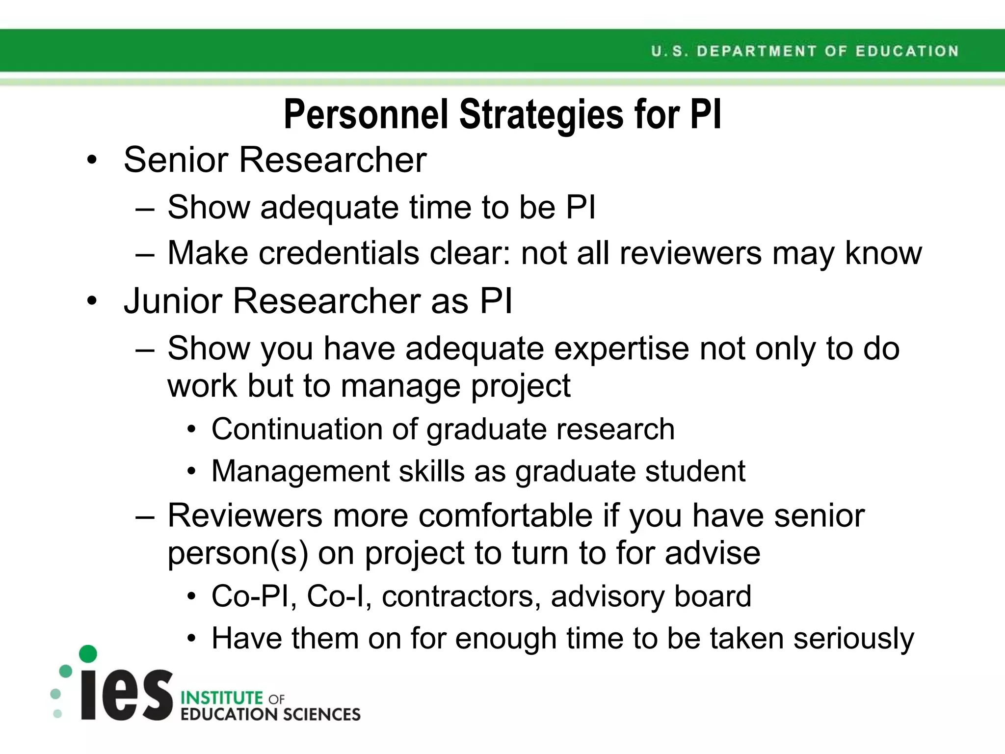 Personnel Strategies for PI Senior Researcher Show adequate time to be PI Make credentials clear: not all reviewers may know Junior Researcher as PI Show you have adequate expertise not only to do work but to manage project Continuation of graduate research Management skills as graduate student Reviewers more comfortable if you have senior person(s) on project to turn to for advise Co-PI, Co-I, contractors, advisory board Have them on for enough time to be taken seriously 