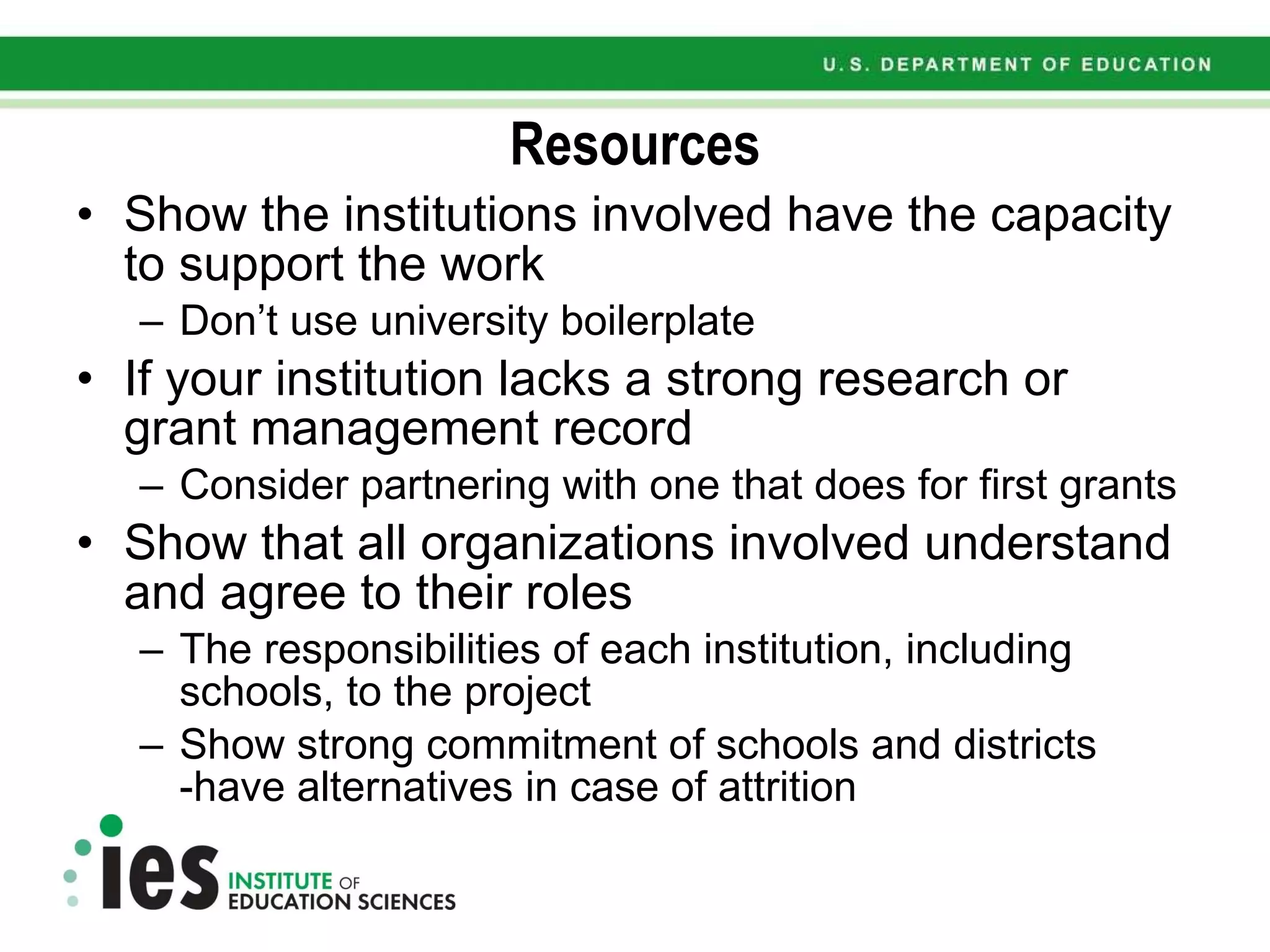 Resources Show the institutions involved have the capacity to support the work Don’t use university boilerplate If your institution lacks a strong research or grant management record Consider partnering with one that does for first grants Show that all organizations involved understand and agree to their roles The responsibilities of each institution, including schools, to the project Show strong commitment of schools and districts -have alternatives in case of attrition 