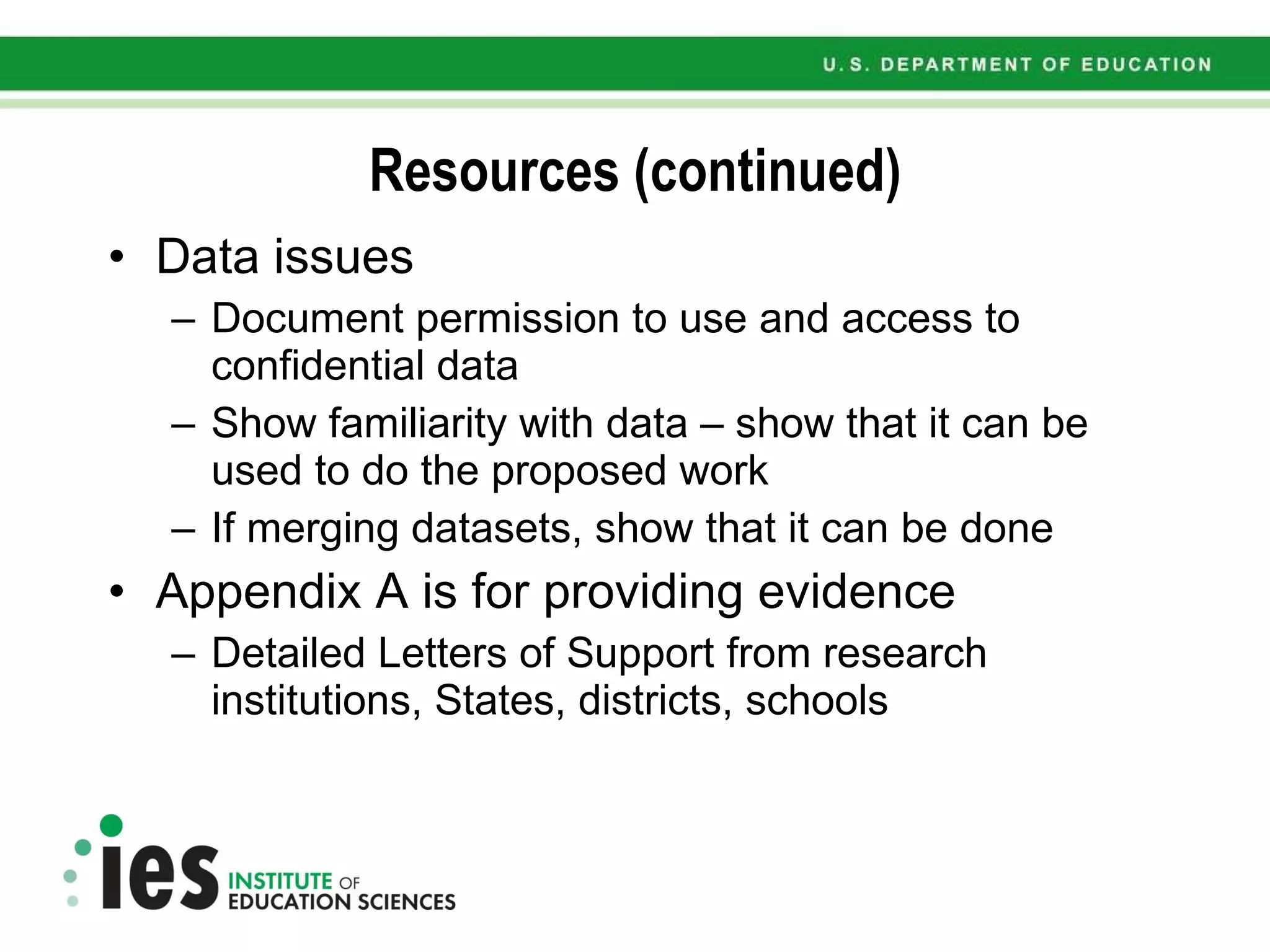 Resources (continued) Data issues Document permission to use and access to confidential data Show familiarity with data – show that it can be used to do the proposed work If merging datasets, show that it can be done Appendix A is for providing evidence  Detailed Letters of Support from research institutions, States, districts, schools 