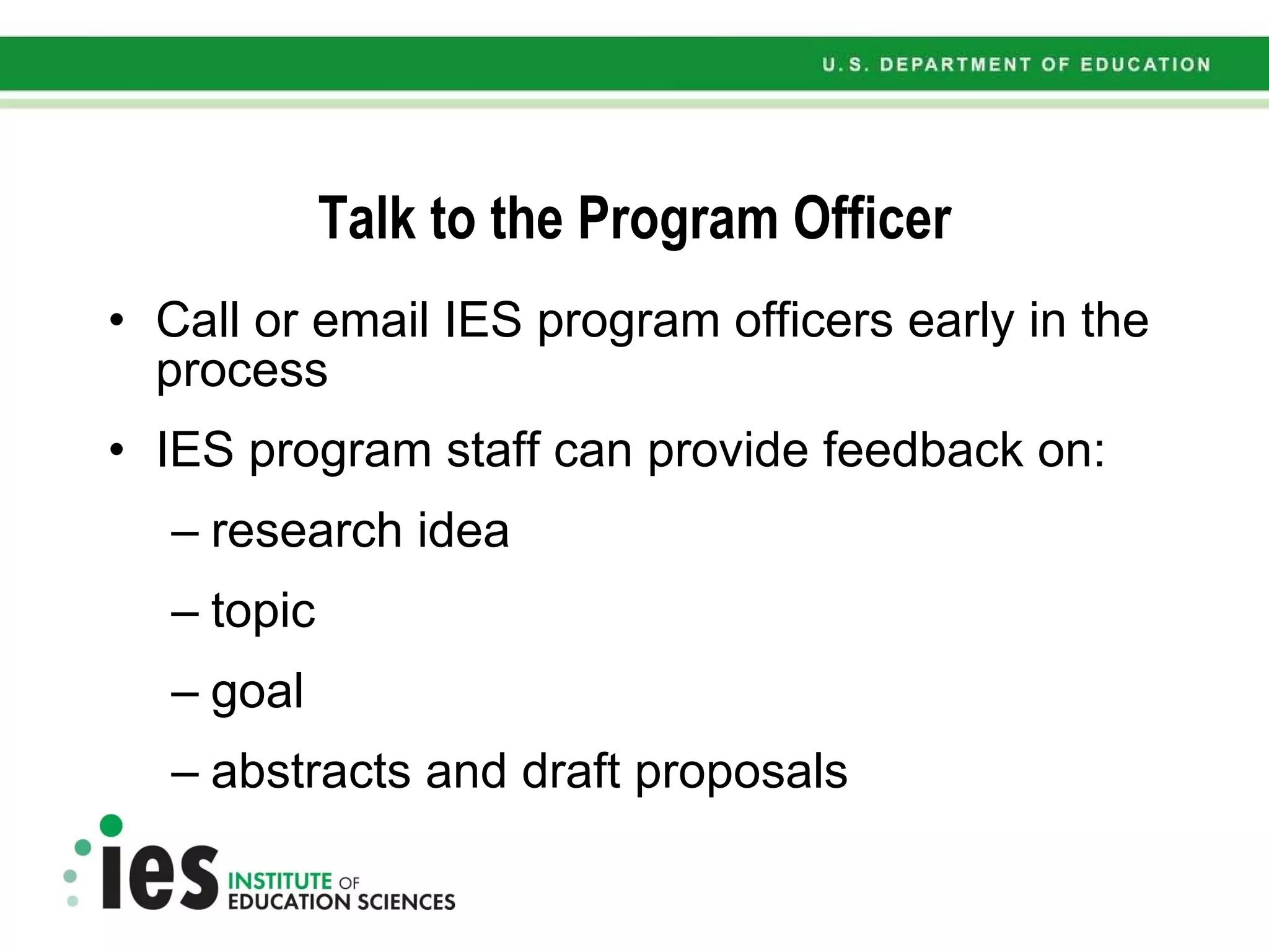 Talk to the Program Officer Call or email IES program officers early in the process IES program staff can provide feedback on: research idea topic goal abstracts and draft proposals 
