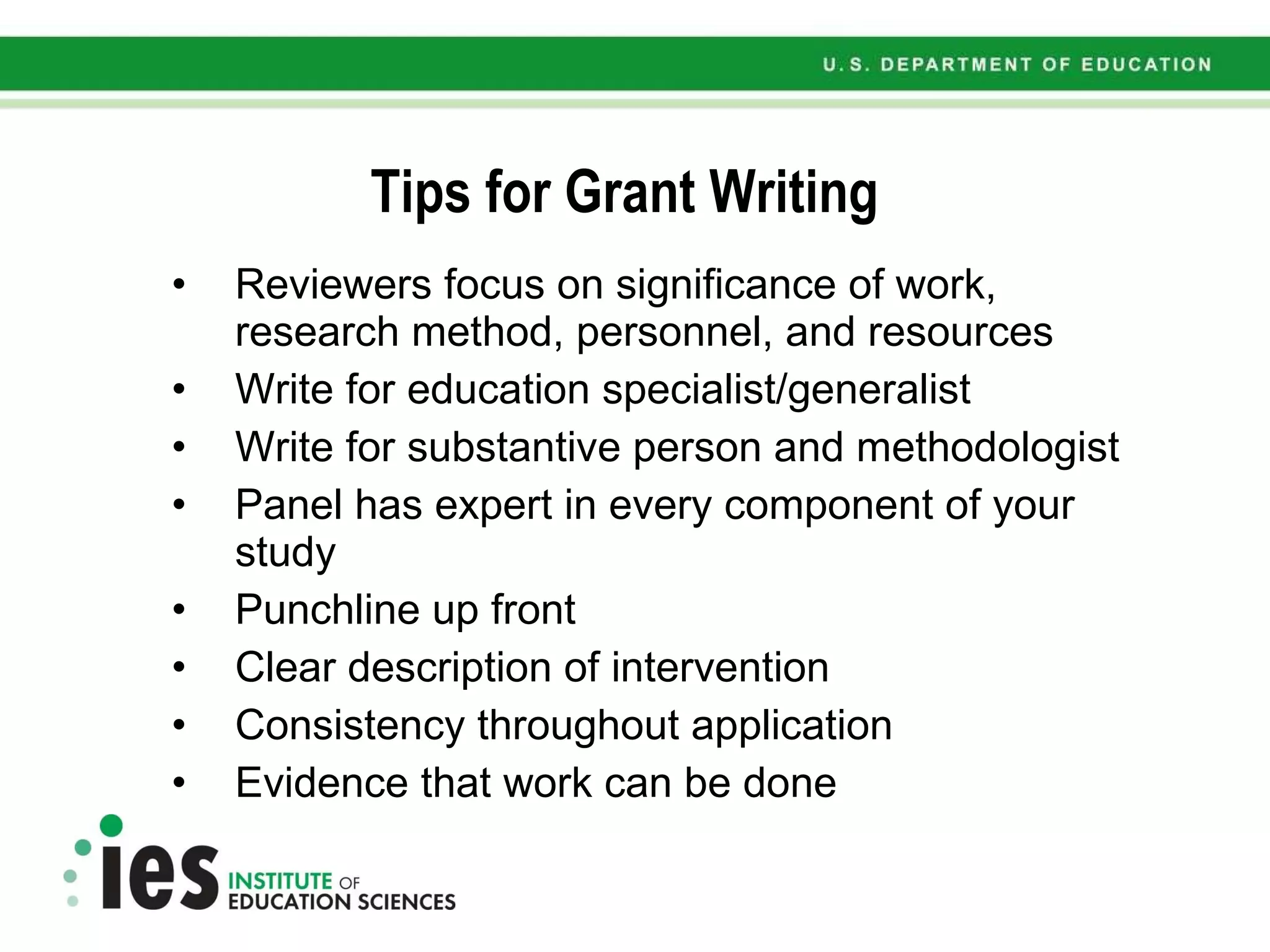 Tips for Grant Writing Reviewers focus on significance of work, research method, personnel, and resources Write for education specialist/generalist  Write for substantive person and methodologist Panel has expert in every component of your study Punchline up front Clear description of intervention Consistency throughout application Evidence that work can be done 