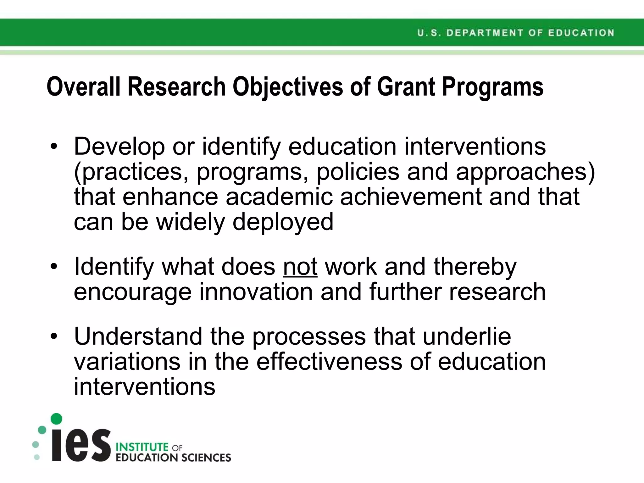 Overall Research Objectives of Grant Programs Develop or identify education interventions (practices, programs, policies and approaches) that enhance academic achievement and that can be widely deployed Identify what does  not  work and thereby encourage innovation and further research Understand the processes that underlie variations in the effectiveness of education interventions 