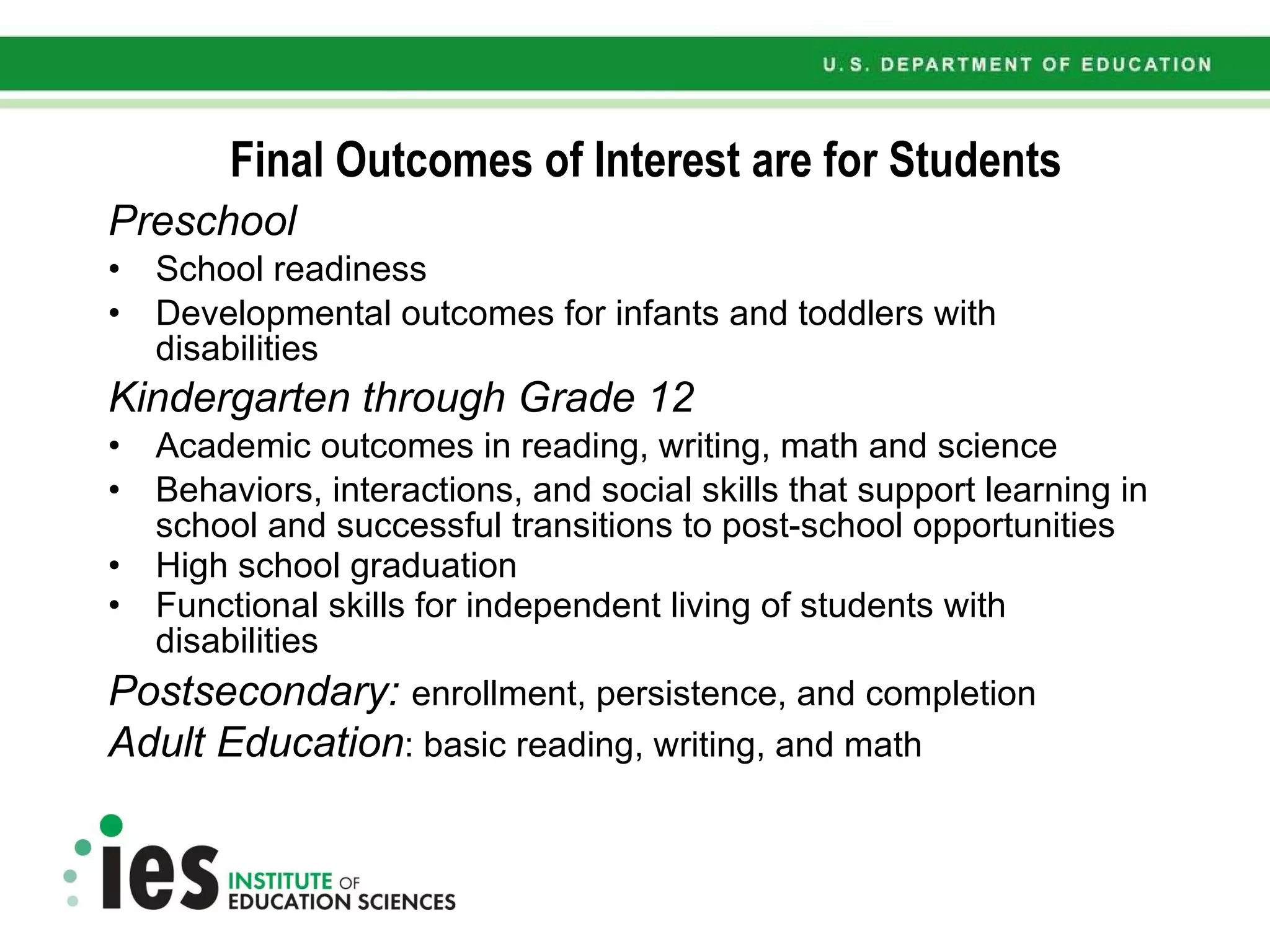 Final Outcomes of Interest are for Students Preschool School readiness Developmental outcomes for infants and toddlers with disabilities  Kindergarten through Grade 12 Academic outcomes in reading, writing, math and science Behaviors, interactions, and social skills that support learning in school and successful transitions to post-school opportunities High school graduation Functional skills for independent living of students with disabilities   Postsecondary:  enrollment, persistence, and completion Adult Education : basic reading, writing, and math 