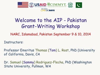 Welcome to the AIP - Pakistan 
Grant-Writing Workshop 
NARC, Islamabad, Pakistan September 9 & 10, 2014 
Instructors: 
Professor Emeritus Thomas (Tom) L. Rost, PhD (University 
of California, Davis, CA 
Dr. Samuel (Sammy) Rodriguez-Flecha, PhD (Washington 
State University, Pullman, WA 
 