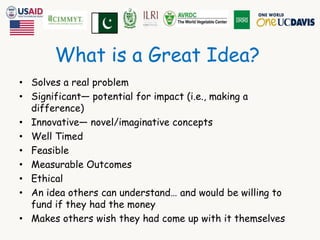 What is a Great Idea? 
• Solves a real problem 
• Significant— potential for impact (i.e., making a 
difference) 
• Innovative— novel/imaginative concepts 
• Well Timed 
• Feasible 
• Measurable Outcomes 
• Ethical 
• An idea others can understand… and would be willing to 
fund if they had the money 
• Makes others wish they had come up with it themselves 
 
