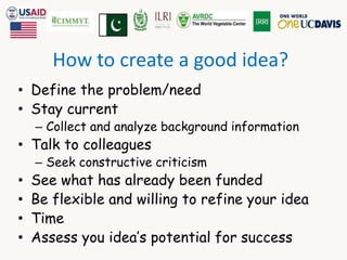 How to create a good idea? 
• Define the problem/need 
• Stay current 
– Collect and analyze background information 
• Talk to colleagues 
– Seek constructive criticism 
• See what has already been funded 
• Be flexible and willing to refine your idea 
• Time 
• Assess you idea’s potential for success 
 