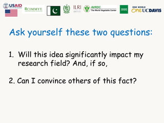 Ask yourself these two questions: 
1. Will this idea significantly impact my 
research field? And, if so, 
2. Can I convince others of this fact? 
 