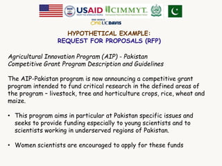 HYPOTHETICAL EXAMPLE: 
REQUEST FOR PROPOSALS (RFP) 
Agricultural Innovation Program (AIP) - Pakistan 
Competitive Grant Program Description and Guidelines 
The AIP-Pakistan program is now announcing a competitive grant 
program intended to fund critical research in the defined areas of 
the program – livestock, tree and horticulture crops, rice, wheat and 
maize. 
• This program aims in particular at Pakistan specific issues and 
seeks to provide funding especially to young scientists and to 
scientists working in underserved regions of Pakistan. 
• Women scientists are encouraged to apply for these funds 
 