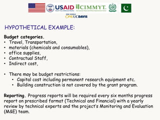 HYPOTHETICAL EXAMPLE: 
Budget categories. 
• Travel, Transportation, 
• materials (chemicals and consumables), 
• office supplies, 
• Contractual Staff, 
• Indirect cost, 
• There may be budget restrictions: 
• Capital cost including permanent research equipment etc. 
• Building construction is not covered by the grant program. 
Reporting. Progress reports will be required every six months progress 
report on prescribed format (Technical and Financial) with a yearly 
review by technical experts and the project’s Monitoring and Evaluation 
(M&E) team. 
 