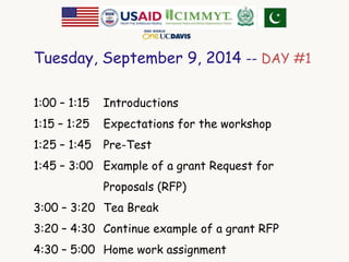 Tuesday, September 9, 2014 -- DAY #1 
1:00 – 1:15 Introductions 
1:15 – 1:25 Expectations for the workshop 
1:25 – 1:45 Pre-Test 
1:45 – 3:00 Example of a grant Request for 
Proposals (RFP) 
3:00 – 3:20 Tea Break 
3:20 – 4:30 Continue example of a grant RFP 
4:30 – 5:00 Home work assignment 
 
