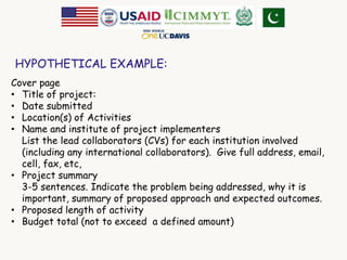 HYPOTHETICAL EXAMPLE: 
Cover page 
• Title of project: 
• Date submitted 
• Location(s) of Activities 
• Name and institute of project implementers 
List the lead collaborators (CVs) for each institution involved 
(including any international collaborators). Give full address, email, 
cell, fax, etc, 
• Project summary 
3-5 sentences. Indicate the problem being addressed, why it is 
important, summary of proposed approach and expected outcomes. 
• Proposed length of activity 
• Budget total (not to exceed a defined amount) 
 