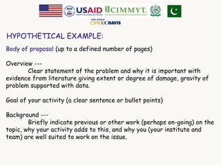 HYPOTHETICAL EXAMPLE: 
Body of proposal (up to a defined number of pages) 
Overview --- 
Clear statement of the problem and why it is important with 
evidence from literature giving extent or degree of damage, gravity of 
problem supported with data. 
Goal of your activity (a clear sentence or bullet points) 
Background --- 
Briefly indicate previous or other work (perhaps on-going) on the 
topic, why your activity adds to this, and why you (your institute and 
team) are well suited to work on the issue. 
 