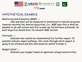 HYPOTHETICAL EXAMPLE: 
Monitoring and Evaluation (M&E) --- 
How and what will be measured or monitored to indicate progress 
towards reaching the desired objectives. (i.e., M&E says this is what we 
planned to do and achieve and this is what we did and have achieved). So 
each objective should have its relevant M&E section. 
Outreach --- 
Indicate how results be disseminated for further impact. If 
possible indicate impact pathway –the route through which impact is 
going to be achieved and who else would be useful to make it. 
Budget detail --- 
Indicate your budget based on approved categories/activities. 
 