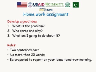 Home work assignment 
Develop a good idea: 
1. What is the problem? 
2. Who cares and why? 
3. What am I going to do about it? 
Rules: 
• Two sentences each 
• No more than 20 words 
• Be prepared to report on your ideas tomorrow morning. 
 