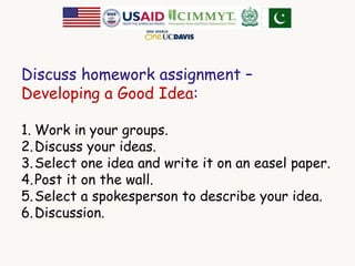 Discuss homework assignment – 
Developing a Good Idea: 
1. Work in your groups. 
2.Discuss your ideas. 
3.Select one idea and write it on an easel paper. 
4.Post it on the wall. 
5.Select a spokesperson to describe your idea. 
6.Discussion. 
 