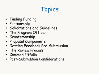 Topics 
• Finding Funding 
• Partnership 
• Solicitations and Guidelines 
• The Program Officer 
• Grantsmanship 
• Proposal Components 
• Getting Feedback Pre-Submission 
• The Review Process 
• Common Pitfalls 
• Post-Submission Considerations 
 