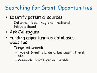Searching for Grant Opportunities 
• Identify potential sources 
– Internal, local, regional, national, 
international 
• Ask Colleagues 
• Funding opportunities databases, 
websites 
– Targeted search 
• Type of Grant: Standard, Equipment, Travel, 
etc. 
• Research Topic: Fixed or Flexible 
 