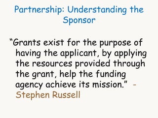 Partnership: Understanding the 
Sponsor 
“Grants exist for the purpose of 
having the applicant, by applying 
the resources provided through 
the grant, help the funding 
agency achieve its mission.” - 
Stephen Russell 
 