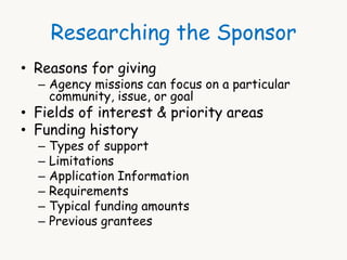 Researching the Sponsor 
• Reasons for giving 
– Agency missions can focus on a particular 
community, issue, or goal 
• Fields of interest & priority areas 
• Funding history 
– Types of support 
– Limitations 
– Application Information 
– Requirements 
– Typical funding amounts 
– Previous grantees 
 