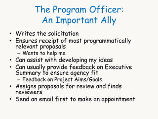 The Program Officer: 
An Important Ally 
• Writes the solicitation 
• Ensures receipt of most programmatically 
relevant proposals 
– Wants to help me 
• Can assist with developing my ideas 
• Can usually provide feedback on Executive 
Summary to ensure agency fit 
– Feedback on Project Aims/Goals 
• Assigns proposals for review and finds 
reviewers 
• Send an email first to make an appointment 
 