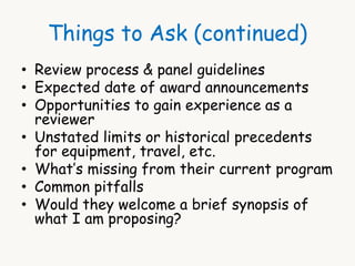 Things to Ask (continued) 
• Review process & panel guidelines 
• Expected date of award announcements 
• Opportunities to gain experience as a 
reviewer 
• Unstated limits or historical precedents 
for equipment, travel, etc. 
• What’s missing from their current program 
• Common pitfalls 
• Would they welcome a brief synopsis of 
what I am proposing? 
 