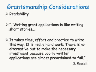 Grantsmanship Considerations 
 Readability 
 “…Writing grant applications is like writing 
short stories… 
 It takes time, effort and practice to write 
this way. It is really hard work. There is no 
alternative but to make the necessary 
investment because poorly written 
applications are almost preordained to fail.” 
S. Russell 
 
