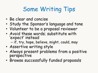 Some Writing Tips 
• Be clear and concise 
• Study the Sponsor’s language and tone 
• Volunteer to be a proposal reviewer 
• Avoid these words; substitute with 
‘expect’ instead 
– if, try, hope, believe, might, could, may 
• Assertive writing style 
• Always present problems from a positive 
perspective 
• Browse successfully funded proposals 
 