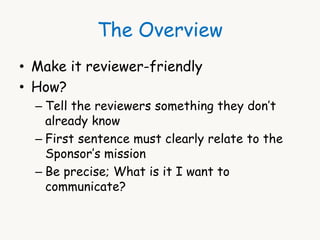 The Overview 
• Make it reviewer-friendly 
• How? 
– Tell the reviewers something they don’t 
already know 
– First sentence must clearly relate to the 
Sponsor’s mission 
– Be precise; What is it I want to 
communicate? 
 