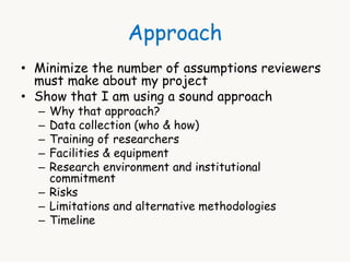 Approach 
• Minimize the number of assumptions reviewers 
must make about my project 
• Show that I am using a sound approach 
– Why that approach? 
– Data collection (who & how) 
– Training of researchers 
– Facilities & equipment 
– Research environment and institutional 
commitment 
– Risks 
– Limitations and alternative methodologies 
– Timeline 
 