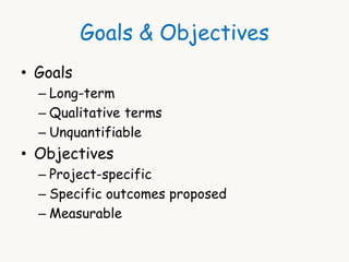 Goals & Objectives 
• Goals 
– Long-term 
– Qualitative terms 
– Unquantifiable 
• Objectives 
– Project-specific 
– Specific outcomes proposed 
– Measurable 
 