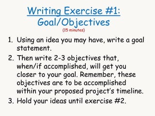 Writing Exercise #1: 
Goal/Objectives 
(15 minutes) 
1. Using an idea you may have, write a goal 
statement. 
2. Then write 2-3 objectives that, 
when/if accomplished, will get you 
closer to your goal. Remember, these 
objectives are to be accomplished 
within your proposed project’s timeline. 
3. Hold your ideas until exercise #2. 
 