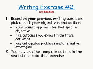 Writing Exercise #2: 
(15 minutes) 
1. Based on your previous writing exercise, 
pick one of your objectives and outline: 
– Your planned approach for that specific 
objective 
– The outcomes you expect from those 
activities 
– Any anticipated problems and alternative 
strategies 
2. You may use the template outline in the 
next slide to do this exercise 
 