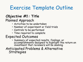 Exercise Template Outline 
Objective #1: Title 
Planned Approach 
 Activities to be undertaken 
 Number of experiment or field trials 
 Controls to be performed 
 Time required to complete 
Expected Outcomes 
 Summary of expected results, findings, or 
accomplishments designed to highlight the return on 
investment that reviewers will be seeking 
Anticipated Problems & Alternative 
Strategies 
 