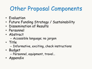 Other Proposal Components 
• Evaluation 
• Future Funding Strategy / Sustainability 
• Dissemination of Results 
• Personnel 
• Abstract 
– Accessible language; no jargon 
• Title 
– Informative, exciting, check instructions 
• Budget 
– Personnel, equipment, travel… 
• Appendix 
 