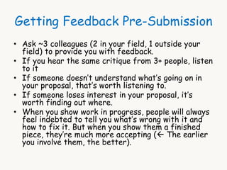 Getting Feedback Pre-Submission 
• Ask ~3 colleagues (2 in your field, 1 outside your 
field) to provide you with feedback. 
• If you hear the same critique from 3+ people, listen 
to it 
• If someone doesn’t understand what’s going on in 
your proposal, that’s worth listening to. 
• If someone loses interest in your proposal, it’s 
worth finding out where. 
• When you show work in progress, people will always 
feel indebted to tell you what’s wrong with it and 
how to fix it. But when you show them a finished 
piece, they’re much more accepting ( The earlier 
you involve them, the better). 
 