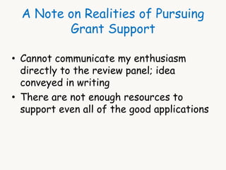 A Note on Realities of Pursuing 
Grant Support 
• Cannot communicate my enthusiasm 
directly to the review panel; idea 
conveyed in writing 
• There are not enough resources to 
support even all of the good applications 
 